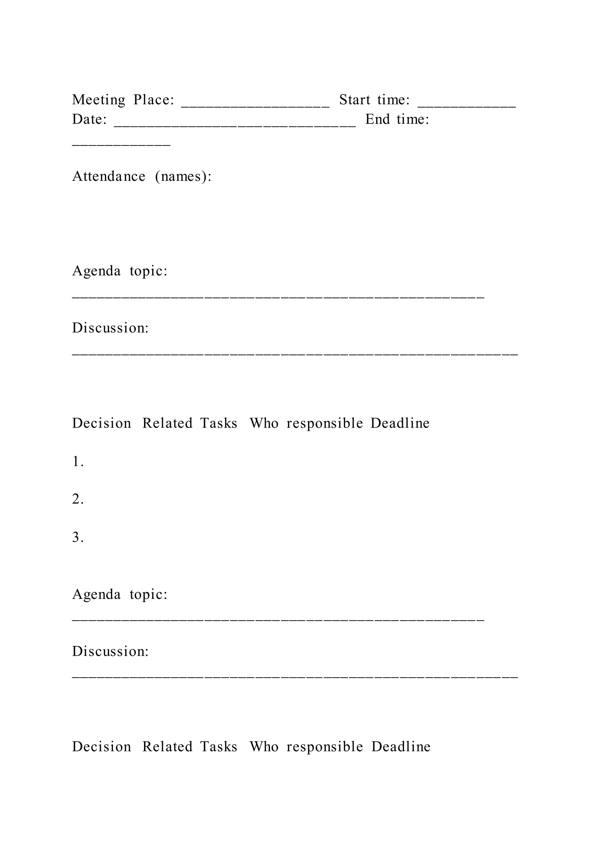 Meeting Place: __________________ Start time: ____________
Date: _____________________________ End time:
____________
Attendance (names):
Agenda topic:
_________________________________________________
Discussion:
_____________________________________________________
Decision Related Tasks Who responsible Deadline
1.
2.
3.
Agenda topic:
_________________________________________________
Discussion:
_____________________________________________________
Decision Related Tasks Who responsible Deadline
 
