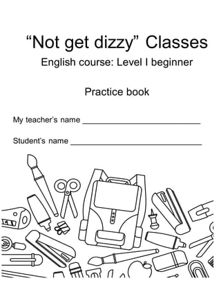 1
“Not get dizzy” Classes
English course: Level I beginner
Practice book
My teacher’s name ___________________________
Student’s name ______________________________
 