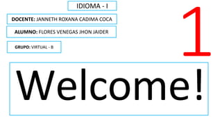 Welcome!
IDIOMA - I
ALUMNO: FLORES VENEGAS JHON JAIDER
DOCENTE: JANNETH ROXANA CADIMA COCA
GRUPO: VIRTUAL - B
 