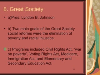 8. Great Society
• a)Pres. Lyndon B. Johnson

• b) Two main goals of the Great Society
  social reforms were the elimination of
  poverty and racial injustice.

  c) Programs included Civil Rights Act, “war
  on poverty”, Voting Rights Act, Medicare,
  Immigration Act, and Elementary and
  Secondary Education Act.
                                        10
 