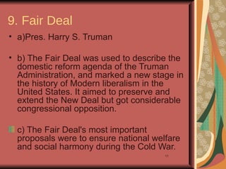 9. Fair Deal
• a)Pres. Harry S. Truman

• b) The Fair Deal was used to describe the
  domestic reform agenda of the Truman
  Administration, and marked a new stage in
  the history of Modern liberalism in the
  United States. It aimed to preserve and
  extend the New Deal but got considerable
  congressional opposition.

  c) The Fair Deal's most important
  proposals were to ensure national welfare
  and social harmony during the Cold War.
                                       11
 