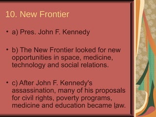 10. New Frontier
• a) Pres. John F. Kennedy

• b) The New Frontier looked for new
  opportunities in space, medicine,
  technology and social relations.

• c) After John F. Kennedy's
  assassination, many of his proposals
  for civil rights, poverty programs,
  medicine and education became law.
                                  12
 