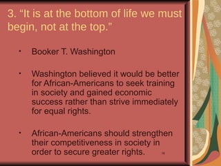 3. “It is at the bottom of life we must
begin, not at the top.”

  •   Booker T. Washington

  •   Washington believed it would be better
      for African-Americans to seek training
      in society and gained economic
      success rather than strive immediately
      for equal rights.

  •   African-Americans should strengthen
      their competitiveness in society in
      order to secure greater rights.  16
 