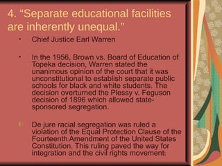 4. “Separate educational facilities
are inherently unequal.”
  •   Chief Justice Earl Warren

  •   In the 1956, Brown vs. Board of Education of
      Topeka decision, Warren stated the
      unanimous opinion of the court that it was
      unconstitutional to establish separate public
      schools for black and white students. The
      decision overturned the Plessy v. Feguson
      decision of 1896 which allowed state-
      sponsored segregation.

      De jure racial segregation was ruled a
      violation of the Equal Protection Clause of the
      Fourteenth Amendment of the United States
      Constitution. This ruling paved the way for
      integration and the civil rights movement.
                                               17
 