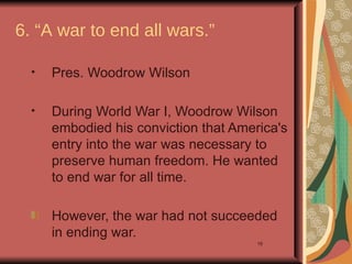 6. “A war to end all wars.”

  •   Pres. Woodrow Wilson

  •   During World War I, Woodrow Wilson
      embodied his conviction that America's
      entry into the war was necessary to
      preserve human freedom. He wanted
      to end war for all time.

      However, the war had not succeeded
      in ending war.
                                       19
 
