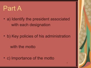 Part A
• a) Identify the president associated
     with each designation

• b) Key policies of his administration

   with the motto

• c) Importance of the motto
                                    2
 