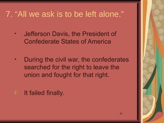 7. “All we ask is to be left alone.”

  •   Jefferson Davis, the President of
      Confederate States of America

  •   During the civil war, the confederates
      searched for the right to leave the
      union and fought for that right.

      It failed finally.


                                          20
 