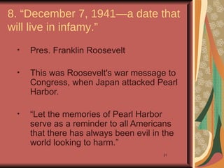 8. “December 7, 1941—a date that
will live in infamy.”
 •   Pres. Franklin Roosevelt

 •   This was Roosevelt's war message to
     Congress, when Japan attacked Pearl
     Harbor.

 •   “Let the memories of Pearl Harbor
     serve as a reminder to all Americans
     that there has always been evil in the
     world looking to harm.”
                                        21
 