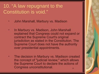 10. “A law repugnant to the
Constitution is void.”
  •   John Marshall, Marbury vs. Madison

  •   In Marbury vs. Madison, John Marshall
      explained that Congress could not expand or
      contract the Supreme Court's original
      jurisdiction as stated in the Constitution. The
      Supreme Court does not have the authority
      over presidential appointments.

  •   The decision in Marbury vs. Madison created
      the concept of "judicial review," which allows
      the Supreme Court to declare the actions of
      Congress unconstitutional.                23
 