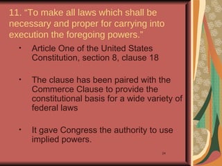 11. “To make all laws which shall be
necessary and proper for carrying into
execution the foregoing powers.”
  •   Article One of the United States
      Constitution, section 8, clause 18

  •   The clause has been paired with the
      Commerce Clause to provide the
      constitutional basis for a wide variety of
      federal laws

  •   It gave Congress the authority to use
      implied powers.
                                           24
 