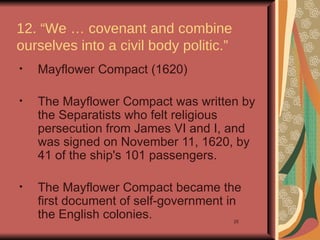12. “We … covenant and combine
ourselves into a civil body politic.”
•   Mayflower Compact (1620)

•   The Mayflower Compact was written by
    the Separatists who felt religious
    persecution from James VI and I, and
    was signed on November 11, 1620, by
    41 of the ship's 101 passengers.

•   The Mayflower Compact became the
    first document of self-government in
    the English colonies.               25
 