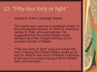 13. “Fifty-four forty or fight.”
  •   James K. Polk’s campaign theme

  •   This quote was used as a campaign slogan in
      the presidential election of 1844 by Democrat
      James K. Polk, who was elected. He
      suggested that the United States might
      demand all of the Oregon territory to the
      southern border of Alaska.

  •   “Fifty-four forty or fight” rang out across the
      land, implying the United States would go to
      war for what is now much of British Columbia.
      It left room for compromising with the British
      later over the land.
                                              26
 