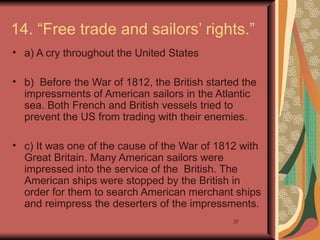 14. “Free trade and sailors’ rights.”
• a) A cry throughout the United States

• b) Before the War of 1812, the British started the
  impressments of American sailors in the Atlantic
  sea. Both French and British vessels tried to
  prevent the US from trading with their enemies.

• c) It was one of the cause of the War of 1812 with
  Great Britain. Many American sailors were
  impressed into the service of the British. The
  American ships were stopped by the British in
  order for them to search American merchant ships
  and reimpress the deserters of the impressments.
                                               27
 