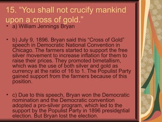 15. “You shall not crucify mankind
upon a cross of gold.”
• a) William Jennings Bryan

• b) July 9, 1896. Bryan said this “Cross of Gold”
  speech in Democratic National Convention in
  Chicago. The farmers started to support the free
  silver movement to increase inflation for them to
  raise their prices. They promoted bimetallism,
  which was the use of both silver and gold as
  currency at the ratio of 16 to 1. The Populist Party
  gained support from the farmers because of this
  position.

• c) Due to this speech, Bryan won the Democratic
  nomination and the Democratic convention
  adopted a pro-silver program, which led to the
  support by the Populist Party in 1896 presidential
                                               28
  election. But Bryan lost the election.
 