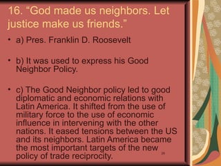 16. “God made us neighbors. Let
justice make us friends.”
• a) Pres. Franklin D. Roosevelt

• b) It was used to express his Good
  Neighbor Policy.

• c) The Good Neighbor policy led to good
  diplomatic and economic relations with
  Latin America. It shifted from the use of
  military force to the use of economic
  influence in intervening with the other
  nations. It eased tensions between the US
  and its neighbors. Latin America became
  the most important targets of the new
  policy of trade reciprocity.
                                       29
 