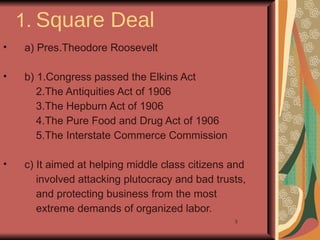 1. Square Deal
•   a) Pres.Theodore Roosevelt

•   b) 1.Congress passed the Elkins Act
       2.The Antiquities Act of 1906
       3.The Hepburn Act of 1906
       4.The Pure Food and Drug Act of 1906
       5.The Interstate Commerce Commission

•   c) It aimed at helping middle class citizens and
       involved attacking plutocracy and bad trusts,
       and protecting business from the most
       extreme demands of organized labor.
                                                 3
 