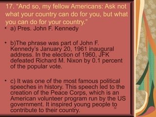 17. “And so, my fellow Americans: Ask not
what your country can do for you, but what
you can do for your country.”
• a) Pres. John F. Kennedy

• b)The phrase was part of John F.
  Kennedy’s January 20, 1961 inaugural
  address. In the election of 1960, JFK
  defeated Richard M. Nixon by 0.1 percent
  of the popular vote.

• c) It was one of the most famous political
  speeches in history. This speech led to the
  creation of the Peace Corps, which is an
  American volunteer program run by the US
  government. It inspired young people to
  contribute to their country.
                                        30
 