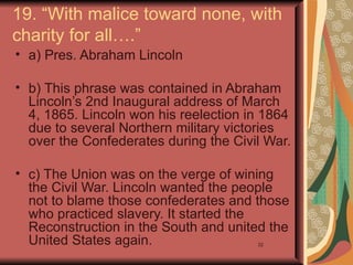 19. “With malice toward none, with
charity for all….”
• a) Pres. Abraham Lincoln

• b) This phrase was contained in Abraham
  Lincoln’s 2nd Inaugural address of March
  4, 1865. Lincoln won his reelection in 1864
  due to several Northern military victories
  over the Confederates during the Civil War.

• c) The Union was on the verge of wining
  the Civil War. Lincoln wanted the people
  not to blame those confederates and those
  who practiced slavery. It started the
  Reconstruction in the South and united the
  United States again.                 32
 