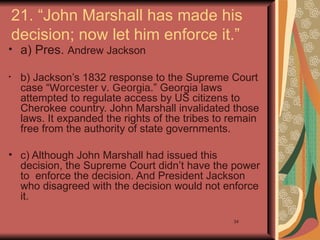 21. “John Marshall has made his
    decision; now let him enforce it.”
• a) Pres. Andrew Jackson

•    b) Jackson’s 1832 response to the Supreme Court
     case “Worcester v. Georgia.” Georgia laws
     attempted to regulate access by US citizens to
     Cherokee country. John Marshall invalidated those
     laws. It expanded the rights of the tribes to remain
     free from the authority of state governments.

• c) Although John Marshall had issued this
  decision, the Supreme Court didn’t have the power
  to enforce the decision. And President Jackson
  who disagreed with the decision would not enforce
  it.

                                                   34
 