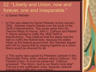 22. “Liberty and Union, now and
    forever, one and inseparable.”
• a) Daniel Webster

• b) This was stated by Daniel Webster during January
  1830, Webster-Hayne Debate over the issue of the
  Tariff of Abominations. This quote came from his
  “Second Reply to Hayne.”John C. Calhoun and Robert
  Y. Hayne wanted to nullify the 1828 Tariff of
  Abominations. They believed that the states had the
  right to nullify the federal laws, because the states
  made up the federal government. But Webster argued
  with him by saying that by staying together as a union,
  liberty would be ensured for all.

•
     c) This quote was support by President Jackson in the
     Democratic Party, when Jackson said to Calhoun, “Our
     Federal Union—It must be preserved”. Calhoun
     answered, “The Union, next to our liberty most dear”.
     This led to the nullification crisis, because Jackson
                                                         35

     insisted that nullification was treason.
 