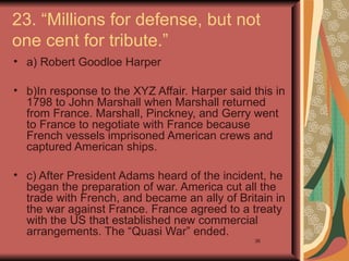 23. “Millions for defense, but not
one cent for tribute.”
• a) Robert Goodloe Harper

• b)In response to the XYZ Affair. Harper said this in
  1798 to John Marshall when Marshall returned
  from France. Marshall, Pinckney, and Gerry went
  to France to negotiate with France because
  French vessels imprisoned American crews and
  captured American ships.

• c) After President Adams heard of the incident, he
  began the preparation of war. America cut all the
  trade with French, and became an ally of Britain in
  the war against France. France agreed to a treaty
  with the US that established new commercial
  arrangements. The “Quasi War” ended.
                                                36
 