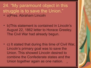 24. “My paramount object in this
struggle is to save the Union.”
• a)Pres. Abraham Lincoln

• b)This statement is contained in Lincoln’s
  August 22, 1862 letter to Horace Greeley.
  The Civil War had already begun.

• c) It stated that during this time of Civil War,
  Lincoln’s primary goal was to save the
  Union. This showed Lincoln desired to
  combine the Confederate states and the
  Union together again as one nation.      37
 