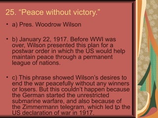 25. “Peace without victory.”
• a) Pres. Woodrow Wilson

• b) January 22, 1917. Before WWI was
  over, Wilson presented this plan for a
  postwar order in which the US would help
  maintain peace through a permanent
  league of nations.

• c) This phrase showed Wilson’s desires to
  end the war peacefully without any winners
  or losers. But this couldn’t happen because
  the German started the unrestricted
  submarine warfare, and also because of
  the Zimmermann telegram, which led to the
                                       38

  US declaration of war in 1917.
 