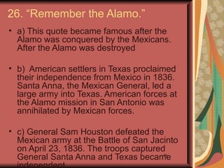 26. “Remember the Alamo.”
• a) This quote became famous after the
  Alamo was conquered by the Mexicans.
  After the Alamo was destroyed

• b) American settlers in Texas proclaimed
  their independence from Mexico in 1836.
  Santa Anna, the Mexican General, led a
  large army into Texas. American forces at
  the Alamo mission in San Antonio was
  annihilated by Mexican forces.

• c) General Sam Houston defeated the
  Mexican army at the Battle of San Jacinto
  on April 23, 1836. The troops captured
  General Santa Anna and Texas became  39
 