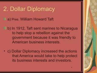 2. Dollar Diplomacy
  a) Pres. William Howard Taft

  b) In 1912, Taft sent marines to Nicaragua
     to help stop a rebellion against the
     government because it was friendly to
     American business interests.

• c) Dollar Diplomacy increased the actions
     that America would take to help protect
     its business interests and investors.
                                        4
 