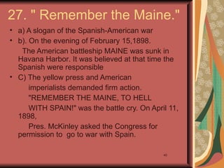 27. " Remember the Maine."
• a) A slogan of the Spanish-American war
• b). On the evening of February 15,1898.
   The American battleship MAINE was sunk in
  Havana Harbor. It was believed at that time the
  Spanish were responsible
• C) The yellow press and American
      imperialists demanded firm action.
      "REMEMBER THE MAINE, TO HELL
      WITH SPAIN!" was the battle cry. On April 11,
  1898,
      Pres. McKinley asked the Congress for
  permission to go to war with Spain.

                                              40
 