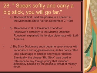 28. " Speak softly and carry a
big stick, you will go far."
•   a) Roosevelt first used the phrase in a speech at
       the Minnesota State Fair on September 2, 1901

•   b) Reference to U.S. President Theodore
       Roosevelt’s corollary to the Monroe Doctrine:
       Roosevelt explained his foreign diplomacy with Latin
       America.

•   c) Big Stick Diplomacy soon became synonymous with
       imperialism and aggressiveness, as his policy often
       took advantage of smaller and weaker nations.
       Eventually, the phrase “Big Stick” was used in
       reference to any foreign policy that included
       diplomacy backed by the possible threat of military
       force.                                        41
 
