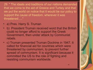 29. " The ideals and traditions of our nations demanded
that we come to the aid of Greece and Turkey and that
we put the world on notice that it would be our policy to
support the cause of freedom, wherever it was
threatened....."
• a) Pres. Harry S. Truman
• b) President Truman received word that the British
  could no longer afford to support the Greek
  Government, then under attack by Communist
  rebels.
• c) Truman presented Truman Doctrine in 1947. It
  called for financial aid for countries which were
  threatened by communism, to prevent further
  spread of communism. It is significant because it
  committed the US to the role of fighting and
  resisting communism worldwide.
                                                 42
 