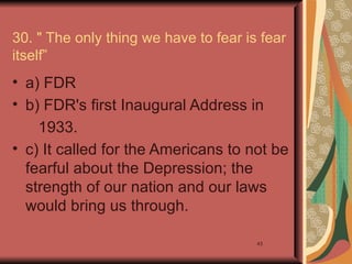 30. " The only thing we have to fear is fear
itself”
• a) FDR
• b) FDR's first Inaugural Address in
    1933.
• c) It called for the Americans to not be
  fearful about the Depression; the
  strength of our nation and our laws
  would bring us through.

                                       43
 