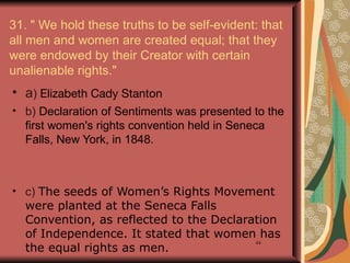 31. " We hold these truths to be self-evident: that
all men and women are created equal; that they
were endowed by their Creator with certain
unalienable rights."
• a) Elizabeth Cady Stanton
• b) Declaration of Sentiments was presented to the
  first women's rights convention held in Seneca
  Falls, New York, in 1848.



• c) The seeds of Women’s Rights Movement
  were planted at the Seneca Falls
  Convention, as reflected to the Declaration
  of Independence. It stated that women has
  the equal rights as men.
                                         44
 