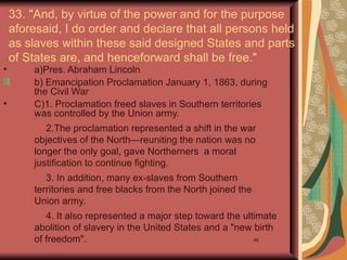 33. "And, by virtue of the power and for the purpose
    aforesaid, I do order and declare that all persons held
    as slaves within these said designed States and parts
    of States are, and henceforward shall be free."
•       a)Pres. Abraham Lincoln
        b) Emancipation Proclamation January 1, 1863, during
        the Civil War
•       C)1. Proclamation freed slaves in Southern territories
        was controlled by the Union army.
           2.The proclamation represented a shift in the war
        objectives of the North—reuniting the nation was no
        longer the only goal, gave Northerners a moral
        justification to continue fighting.
           3. In addition, many ex-slaves from Southern
        territories and free blacks from the North joined the
        Union army.
           4. It also represented a major step toward the ultimate
        abolition of slavery in the United States and a "new birth
        of freedom".                                         46
 