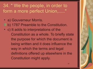 34. " We the people, in order to
form a more perfect Union,....."
• a) Gouverneur Morris.
  b) 1787 Preamble to the Constitution.
• c) It adds to interpretations of the
     Constitution as a whole. To briefly state
     the purpose for which the document is
     being written and it does influence the
     way in which the terms and legal
     definitions offered up elsewhere in the
     Constitution might apply.
                                          47
 