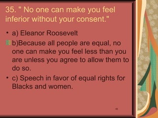 35. " No one can make you feel
inferior without your consent."
• a) Eleanor Roosevelt
  b)Because all people are equal, no
  one can make you feel less than you
  are unless you agree to allow them to
  do so.
• c) Speech in favor of equal rights for
  Blacks and women.

                                   48
 