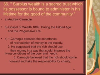 36. " Surplus wealth is a sacred trust which
 its possessor is bound to administer in his
 lifetime for the good of the community."
• a) Andrew Carnegie

• b) Gospel of Wealth,1889. During the Gilded Age
    and the Progressive Era.

• c) 1.Carnegie stressed the importance
        of recirculation of money in the society.
     2. He suggested that the rich should use
        their money in a way that could improve the
  living conditions of the poor and needy.
           3. Carnegie believed that the rich should come
       forward and take the responsibility for charity.

                                                      49
 