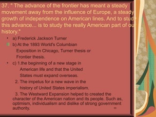 37. " The advance of the frontier has meant a steady
movement away from the influence of Europe, a steady
growth of independence on American lines. And to study
this advance... is to study the really American part of our
history."
  •   a) Frederick Jackson Turner
      b) At the 1893 World's Columbian
        Exposition in Chicago, Turner thesis or
        Frontier thesis.
  •   c) 1.the beginning of a new stage in
          American life and that the United
          States must expand overseas.
       2. The impetus for a new wave in the
          history of United States imperialism.
       3. The Westward Expansion helped to created the
      character of the American nation and its people. Such as,
      optimism, individualism and dislike of strong government
      authority.                                           50
 
