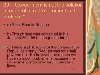 39. " Government is not the solution
to our problem. Government is the
problem."
• a) Pres. Ronald Reagan

• b) This phrase was contained in his
  January 20, 1981, inaugural address.

  c) This is a philosophy of the conservative
  Republican party. Reagan was for small
  government. He believed the reason we
  have so much problems is because the
  government is too involved in people’s
  lives.
                                         52
 