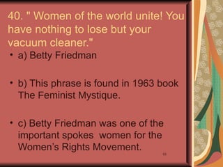 40. " Women of the world unite! You
have nothing to lose but your
vacuum cleaner."
• a) Betty Friedman

• b) This phrase is found in 1963 book
  The Feminist Mystique.

• c) Betty Friedman was one of the
  important spokes women for the
  Women’s Rights Movement.
                                  53
 