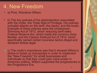 4. New Freedom
• a) Pres. Woodrow Wilson

• b) The key policies of his administration associated
  with the motto, the Triple Wall of Privilege. His policies
  included attacks on the tariff, the banks, and the trusts.
  Example of these policies were the Underwood-
  Simmons Act of 1913, which reducing tariff rates;
  Federal Reserve Act, which made the currency more
  flexible; and the Clayton Antitrust Act of 1914, which
  specifically named certain business tactics illegal and
  declared strikes legal.

  c) The motto’s importance was that it showed Wilson’s
  desire to break up monopolies in order to implement
  the “New Freedom” for small businesses and
  individuals so that they could gain more power in
  American politics. Wilson supported the progressives in
  the Progressive Era.
                                                     6
 