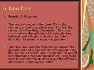 5. New Deal
•   Franklin D. Roosevelt

•   The key policies were the three R’s – relief,
    recovery, and reform, which sought to help the
    nation out of the Great Depression. Its concern
    was to relieve the suffering of the people, help
    business and industry to recover and reform
    legislation to solve the economic problem.

    The New Deal was the relationship between the
    government and the people to develop and bring
    the country out of the Great Depression. It sought
    to restructure American capitalism by using direct
    federal relief for individuals to revive the economy
    and reduce unemployment rates.
                                                 7
 