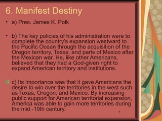 6. Manifest Destiny
• a) Pres. James K. Polk

• b) The key policies of his administration were to
  complete the country’s expansion westward to
  the Pacific Ocean through the acquisition of the
  Oregon territory, Texas, and parts of Mexico after
  the Mexican war. He, like other Americans,
  believed that they had a God-given right to
  expand American territory and institutions.

  c) Its importance was that it gave Americans the
  desire to win over the territories in the west such
  as Texas, Oregon, and Mexico. By increasing
  public support for American territorial expansion,
  America was able to gain more territories during
  the mid -19th century.                       8
 