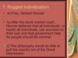 7. Rugged Individualism
• a) Pres. Herbert Hoover

• b) After the stock market crash,
  Hoover believed that all individuals, or
  nearly all individuals, can succeed on
  their own and that government help
  for people should be minimal.

 c) This philosophy would do little to
 pull the country out of the Great
 Depression.                        9
 