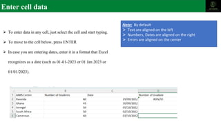 Enter cell data
⮚ To enter data in any cell, just select the cell and start typing.
⮚ To move to the cell below, press ENTER
⮚ In case you are entering dates, enter it in a format that Excel
recognizes as a date (such as 01-01-2023 or 01 Jan 2023 or
01/01/2023).
Note: By default
⮚ Text are aligned on the left
⮚ Numbers, Dates are aligned on the right
⮚ Errors are aligned on the center
 