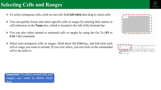 Selecting Cells and Ranges
⮚ To select contiguous cells, click on one cell, hold left-click then drag to select cells
⮚ You can quickly locate and select specific cells or ranges by entering their names or
cell references in the Name box, which is located to the left of the formula bar:
⮚ You can also select named or unnamed cells or ranges by using the Go To (F5 or
Ctrl + G) command.
⮚ Select non-contiguous cells or ranges: Hold down the Ctrl key, and left-click each
cell or range you want to include. If you over select, you can click on the unintended
cell to de-select it.
Important: To select named cells and
ranges, you need to define them
first.
 