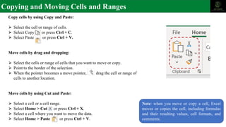 Copying and Moving Cells and Ranges
Copy cells by using Copy and Paste:
⮚ Select the cell or range of cells.
⮚ Select Copy or press Ctrl + C.
⮚ Select Paste or press Ctrl + V.
Move cells by drag and dropping:
⮚ Select the cells or range of cells that you want to move or copy.
⮚ Point to the border of the selection.
⮚ When the pointer becomes a move pointer, drag the cell or range of
cells to another location.
Move cells by using Cut and Paste:
⮚ Select a cell or a cell range.
⮚ Select Home > Cut or press Ctrl + X.
⮚ Select a cell where you want to move the data.
⮚ Select Home > Paste or press Ctrl + V.
Note: when you move or copy a cell, Excel
moves or copies the cell, including formulas
and their resulting values, cell formats, and
comments.
 