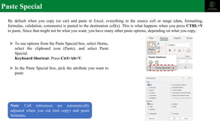 Paste Special
By default when you copy (or cut) and paste in Excel, everything in the source cell or range (data, formatting,
formulas, validation, comments) is pasted to the destination cell(s). This is what happens when you press CTRL+V
to paste. Since that might not be what you want, you have many other paste options, depending on what you copy.
⮚ To use options from the Paste Special box, select Home,
select the clipboard icon (Paste), and select Paste
Special.
Keyboard Shortcut: Press Ctrl+Alt+V.
⮚ In the Paste Special box, pick the attribute you want to
paste
Note: Cell references are automatically
adjusted when you cut (not copy) and paste
formulas.
 