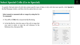Select Special Cells (Go to Special)
To quickly find and select all cells that contain specific types of data or only cells that meet specific, click Special in
the Go To popup window, and then click the option that you want.
Select named or unnamed cells or ranges by using the Go
To command:
⮚ Press F5 or CTRL+G to launch the Go To dialog.
⮚ In the Go To list, click the name of the cell or range that
you want to select, or type the cell reference in the
Reference box, then press OK.
 